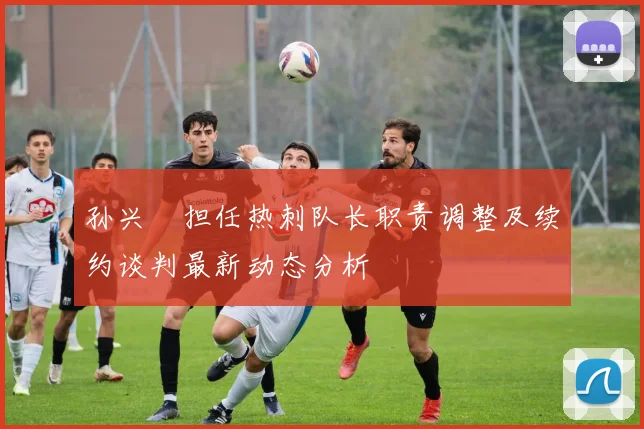 孙兴慜担任热刺队长职责调整及续约谈判最新动态分析